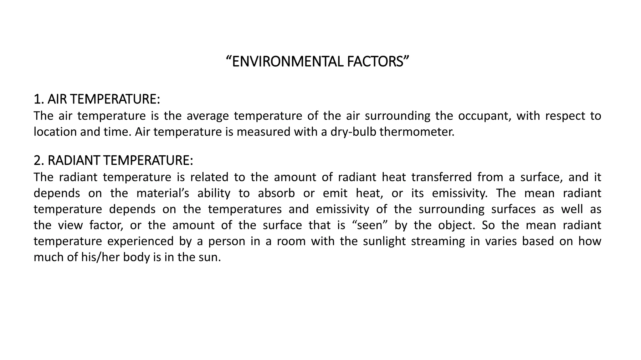“ENVIRONMENTAL FACTORS”
1. AIR TEMPERATURE:
The air temperature is the average temperature of the air surrounding the occupant, with respect to
location and time. Air temperature is measured with a dry-bulb thermometer.
2. RADIANT TEMPERATURE:
The radiant temperature is related to the amount of radiant heat transferred from a surface, and it
depends on the material’s ability to absorb or emit heat, or its emissivity. The mean radiant
temperature depends on the temperatures and emissivity of the surrounding surfaces as well as
the view factor, or the amount of the surface that is “seen” by the object. So the mean radiant
temperature experienced by a person in a room with the sunlight streaming in varies based on how
much of his/her body is in the sun.
 