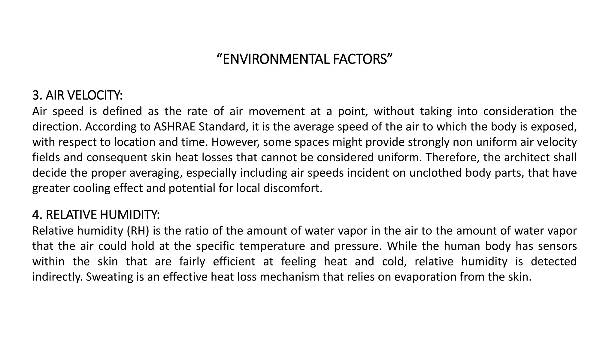 “ENVIRONMENTAL FACTORS”
3. AIR VELOCITY:
Air speed is defined as the rate of air movement at a point, without taking into consideration the
direction. According to ASHRAE Standard, it is the average speed of the air to which the body is exposed,
with respect to location and time. However, some spaces might provide strongly non uniform air velocity
fields and consequent skin heat losses that cannot be considered uniform. Therefore, the architect shall
decide the proper averaging, especially including air speeds incident on unclothed body parts, that have
greater cooling effect and potential for local discomfort.
4. RELATIVE HUMIDITY:
Relative humidity (RH) is the ratio of the amount of water vapor in the air to the amount of water vapor
that the air could hold at the specific temperature and pressure. While the human body has sensors
within the skin that are fairly efficient at feeling heat and cold, relative humidity is detected
indirectly. Sweating is an effective heat loss mechanism that relies on evaporation from the skin.
 