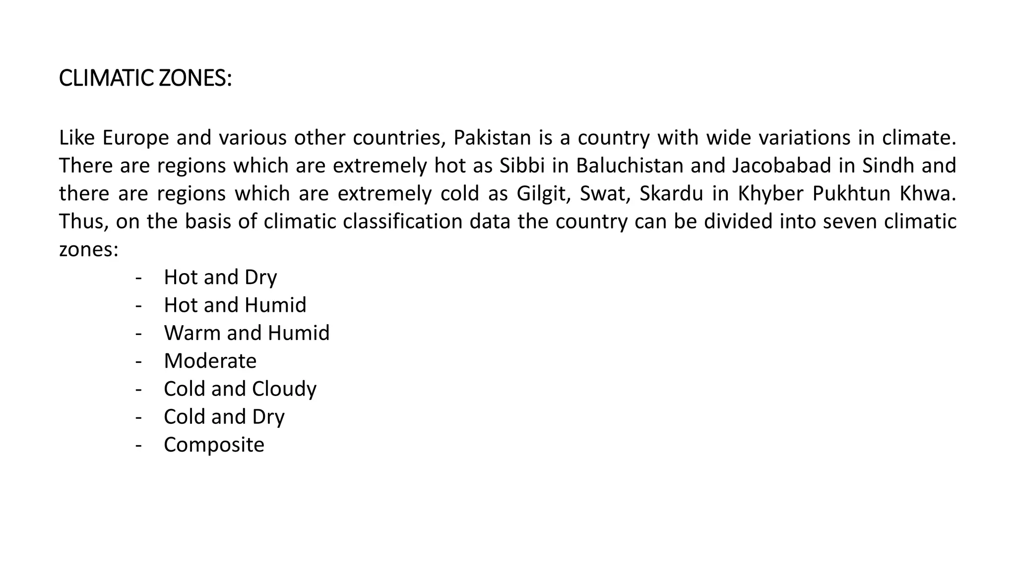 CLIMATIC ZONES:
Like Europe and various other countries, Pakistan is a country with wide variations in climate.
There are regions which are extremely hot as Sibbi in Baluchistan and Jacobabad in Sindh and
there are regions which are extremely cold as Gilgit, Swat, Skardu in Khyber Pukhtun Khwa.
Thus, on the basis of climatic classification data the country can be divided into seven climatic
zones:
‐ Hot and Dry
‐ Hot and Humid
‐ Warm and Humid
‐ Moderate
‐ Cold and Cloudy
‐ Cold and Dry
‐ Composite
 