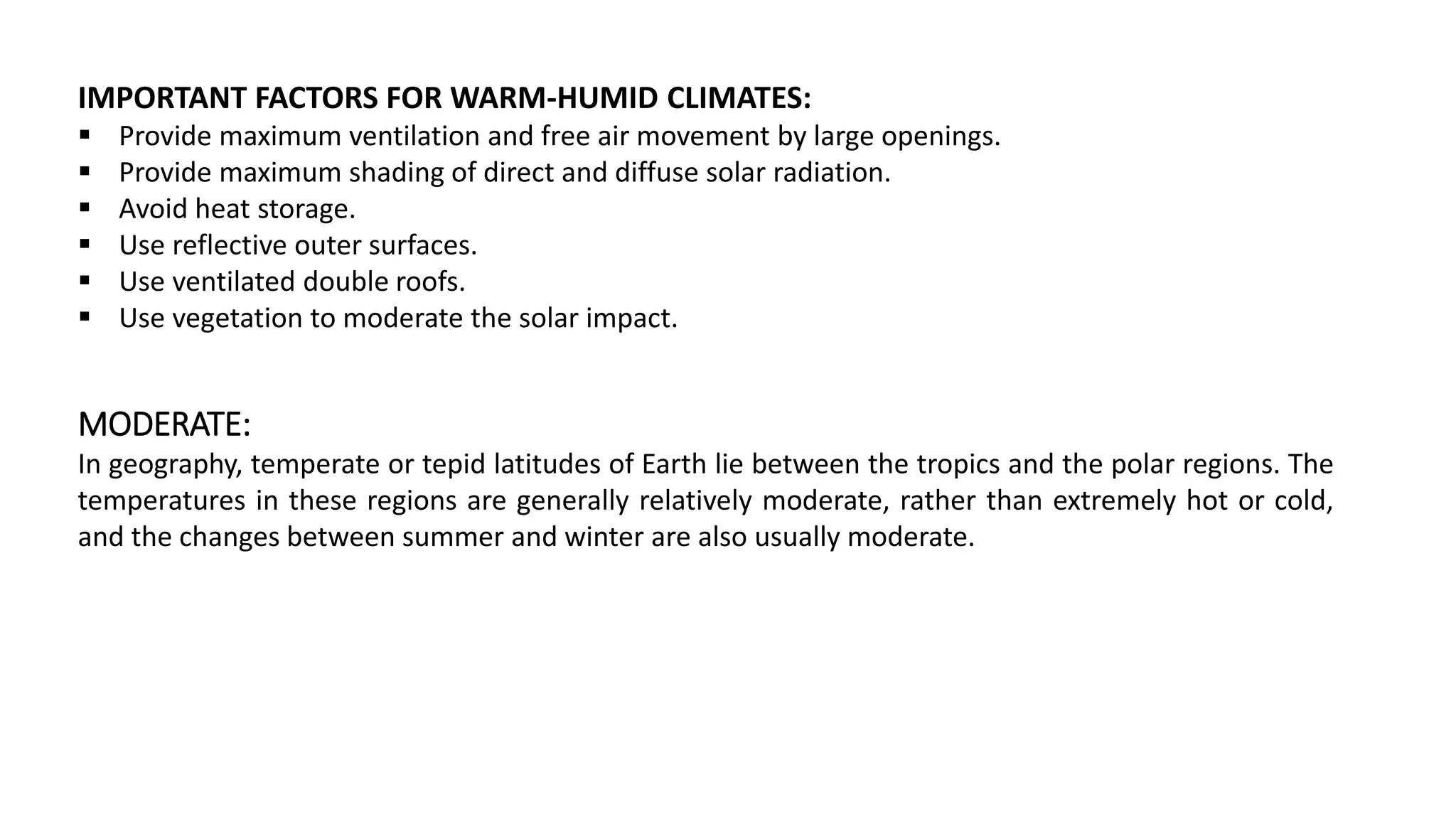 IMPORTANT FACTORS FOR WARM-HUMID CLIMATES:
 Provide maximum ventilation and free air movement by large openings.
 Provide maximum shading of direct and diffuse solar radiation.
 Avoid heat storage.
 Use reflective outer surfaces.
 Use ventilated double roofs.
 Use vegetation to moderate the solar impact.
MODERATE:
In geography, temperate or tepid latitudes of Earth lie between the tropics and the polar regions. The
temperatures in these regions are generally relatively moderate, rather than extremely hot or cold,
and the changes between summer and winter are also usually moderate.
 