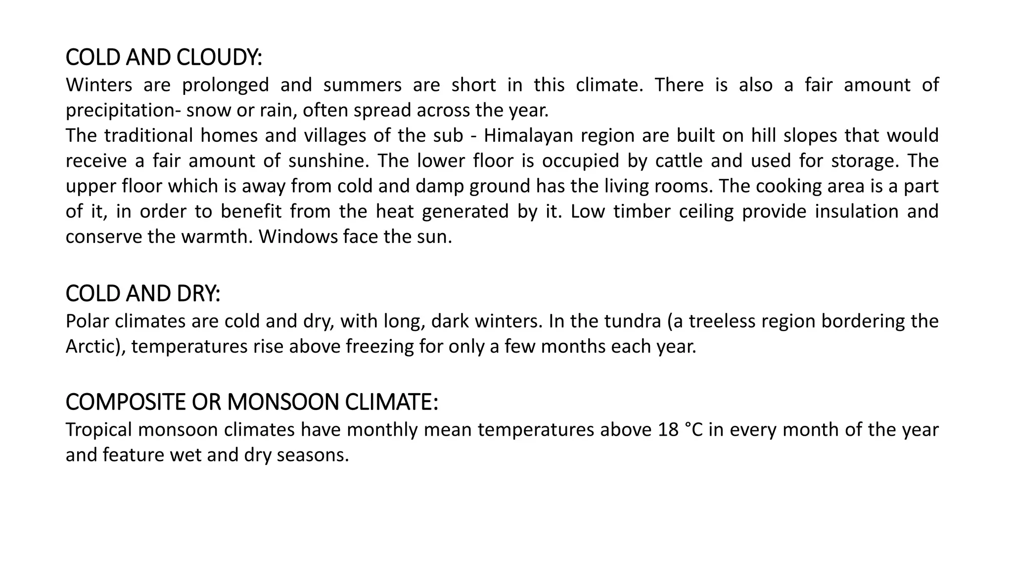 COLD AND CLOUDY:
Winters are prolonged and summers are short in this climate. There is also a fair amount of
precipitation- snow or rain, often spread across the year.
The traditional homes and villages of the sub - Himalayan region are built on hill slopes that would
receive a fair amount of sunshine. The lower floor is occupied by cattle and used for storage. The
upper floor which is away from cold and damp ground has the living rooms. The cooking area is a part
of it, in order to benefit from the heat generated by it. Low timber ceiling provide insulation and
conserve the warmth. Windows face the sun.
COLD AND DRY:
Polar climates are cold and dry, with long, dark winters. In the tundra (a treeless region bordering the
Arctic), temperatures rise above freezing for only a few months each year.
COMPOSITE OR MONSOON CLIMATE:
Tropical monsoon climates have monthly mean temperatures above 18 °C in every month of the year
and feature wet and dry seasons.
 