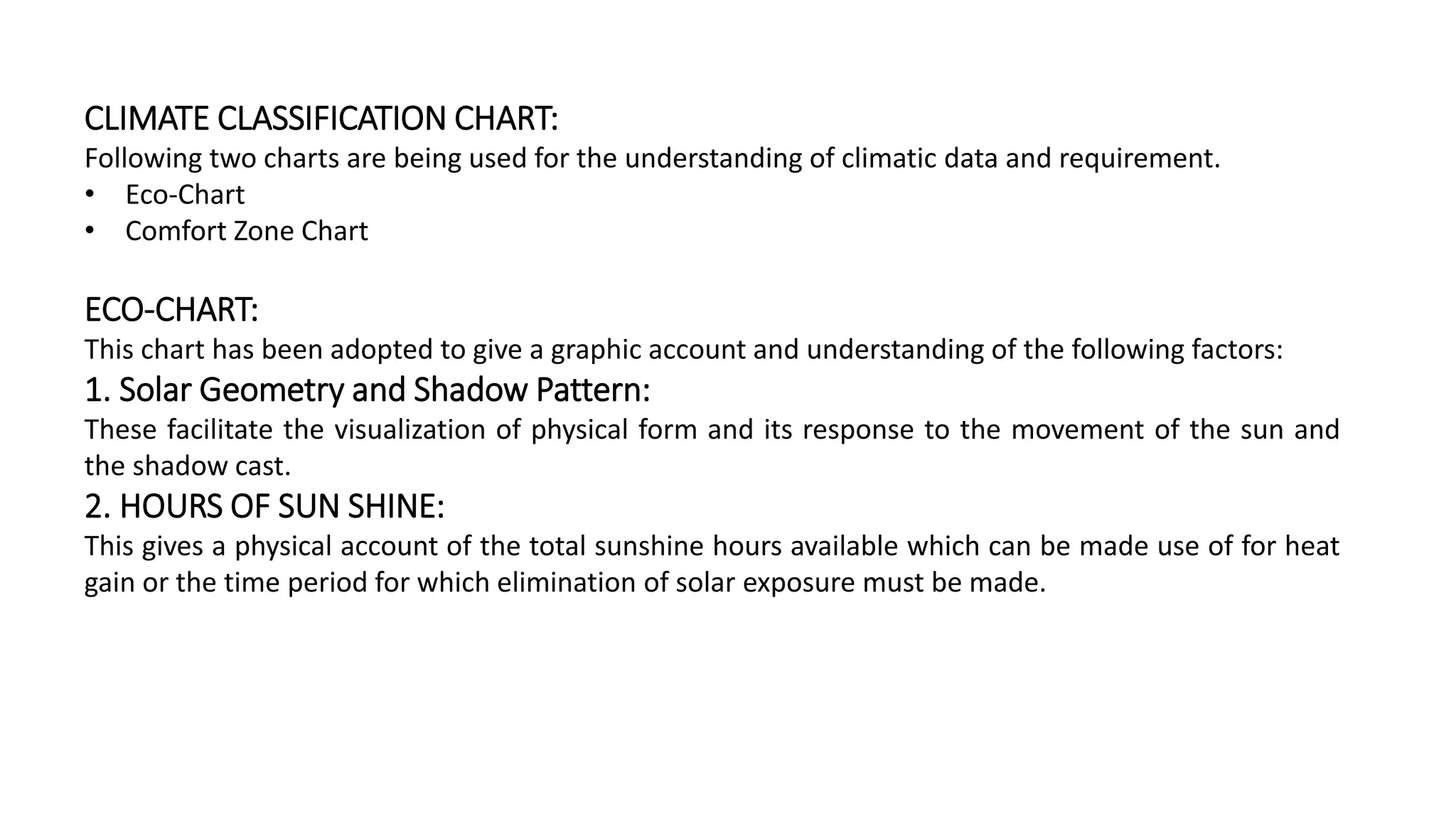 CLIMATE CLASSIFICATION CHART:
Following two charts are being used for the understanding of climatic data and requirement.
• Eco-Chart
• Comfort Zone Chart
ECO-CHART:
This chart has been adopted to give a graphic account and understanding of the following factors:
1. Solar Geometry and Shadow Pattern:
These facilitate the visualization of physical form and its response to the movement of the sun and
the shadow cast.
2. HOURS OF SUN SHINE:
This gives a physical account of the total sunshine hours available which can be made use of for heat
gain or the time period for which elimination of solar exposure must be made.
 