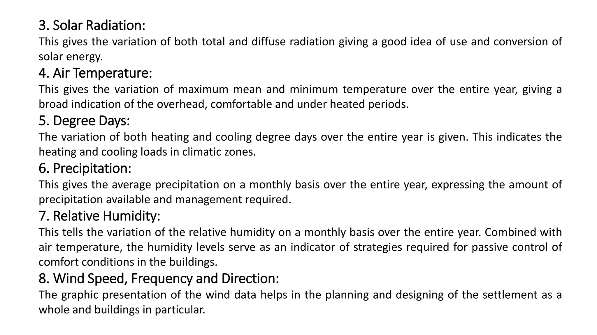 3. Solar Radiation:
This gives the variation of both total and diffuse radiation giving a good idea of use and conversion of
solar energy.
4. Air Temperature:
This gives the variation of maximum mean and minimum temperature over the entire year, giving a
broad indication of the overhead, comfortable and under heated periods.
5. Degree Days:
The variation of both heating and cooling degree days over the entire year is given. This indicates the
heating and cooling loads in climatic zones.
6. Precipitation:
This gives the average precipitation on a monthly basis over the entire year, expressing the amount of
precipitation available and management required.
7. Relative Humidity:
This tells the variation of the relative humidity on a monthly basis over the entire year. Combined with
air temperature, the humidity levels serve as an indicator of strategies required for passive control of
comfort conditions in the buildings.
8. Wind Speed, Frequency and Direction:
The graphic presentation of the wind data helps in the planning and designing of the settlement as a
whole and buildings in particular.
 