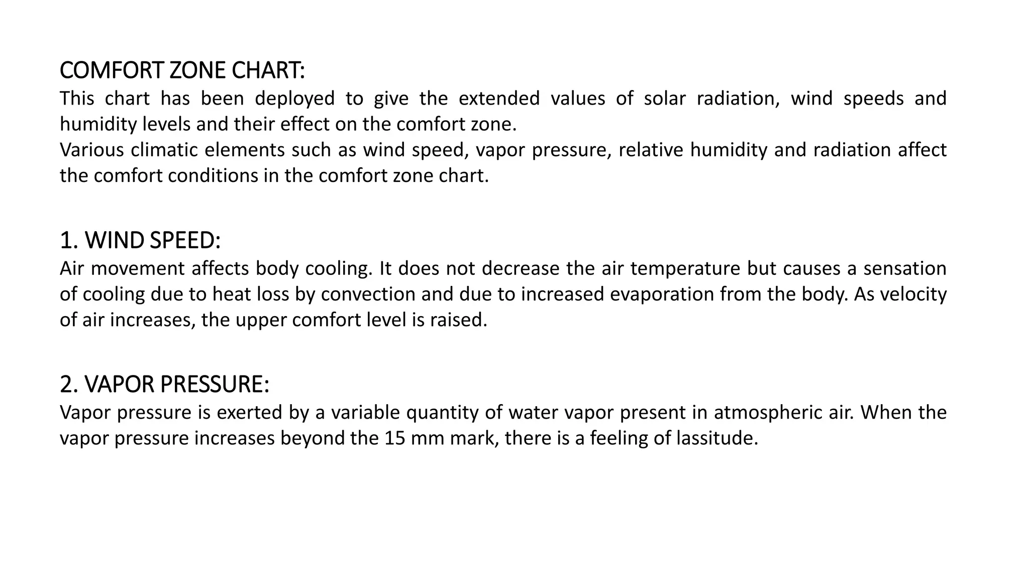 COMFORT ZONE CHART:
This chart has been deployed to give the extended values of solar radiation, wind speeds and
humidity levels and their effect on the comfort zone.
Various climatic elements such as wind speed, vapor pressure, relative humidity and radiation affect
the comfort conditions in the comfort zone chart.
1. WIND SPEED:
Air movement affects body cooling. It does not decrease the air temperature but causes a sensation
of cooling due to heat loss by convection and due to increased evaporation from the body. As velocity
of air increases, the upper comfort level is raised.
2. VAPOR PRESSURE:
Vapor pressure is exerted by a variable quantity of water vapor present in atmospheric air. When the
vapor pressure increases beyond the 15 mm mark, there is a feeling of lassitude.
 