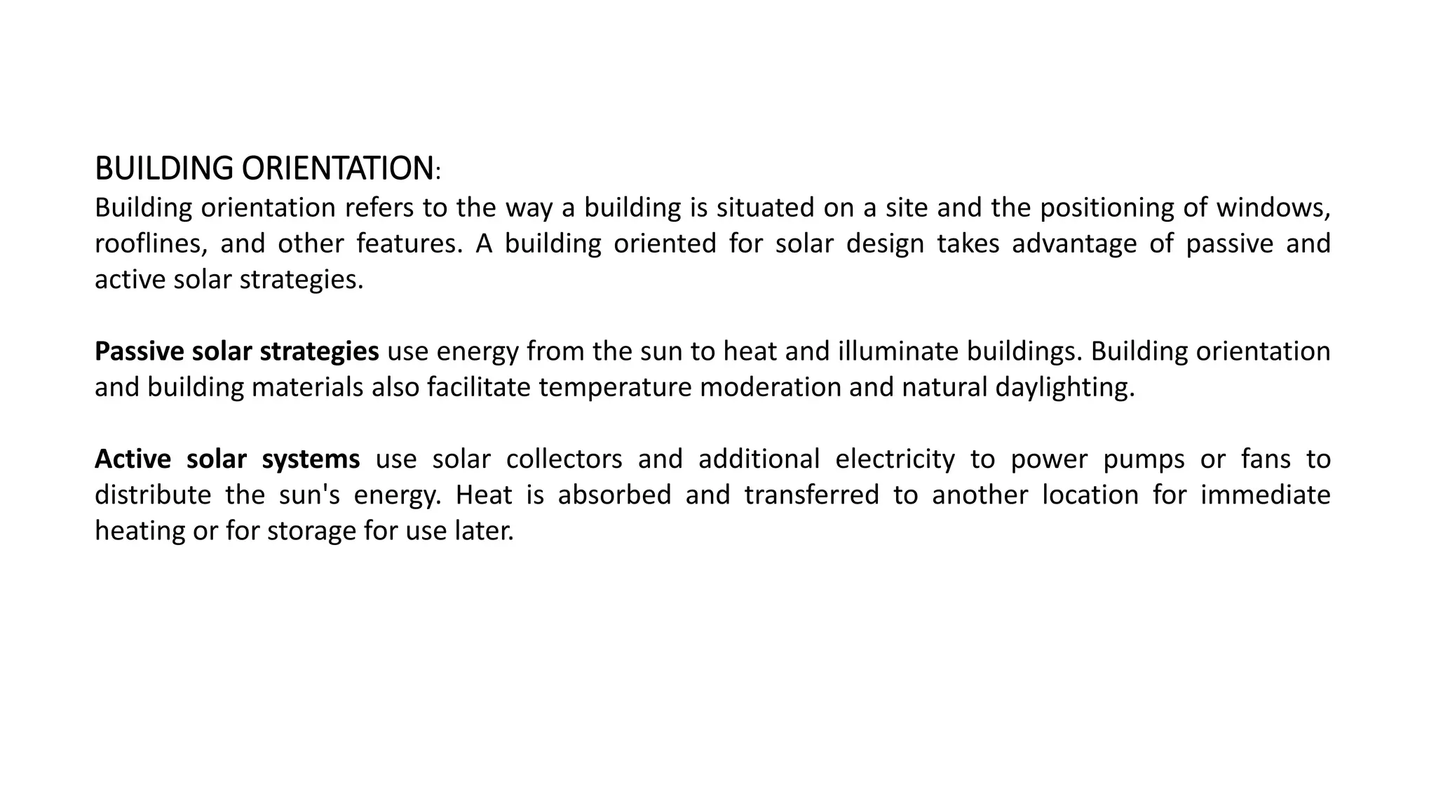 BUILDING ORIENTATION:
Building orientation refers to the way a building is situated on a site and the positioning of windows,
rooflines, and other features. A building oriented for solar design takes advantage of passive and
active solar strategies.
Passive solar strategies use energy from the sun to heat and illuminate buildings. Building orientation
and building materials also facilitate temperature moderation and natural daylighting.
Active solar systems use solar collectors and additional electricity to power pumps or fans to
distribute the sun's energy. Heat is absorbed and transferred to another location for immediate
heating or for storage for use later.
 