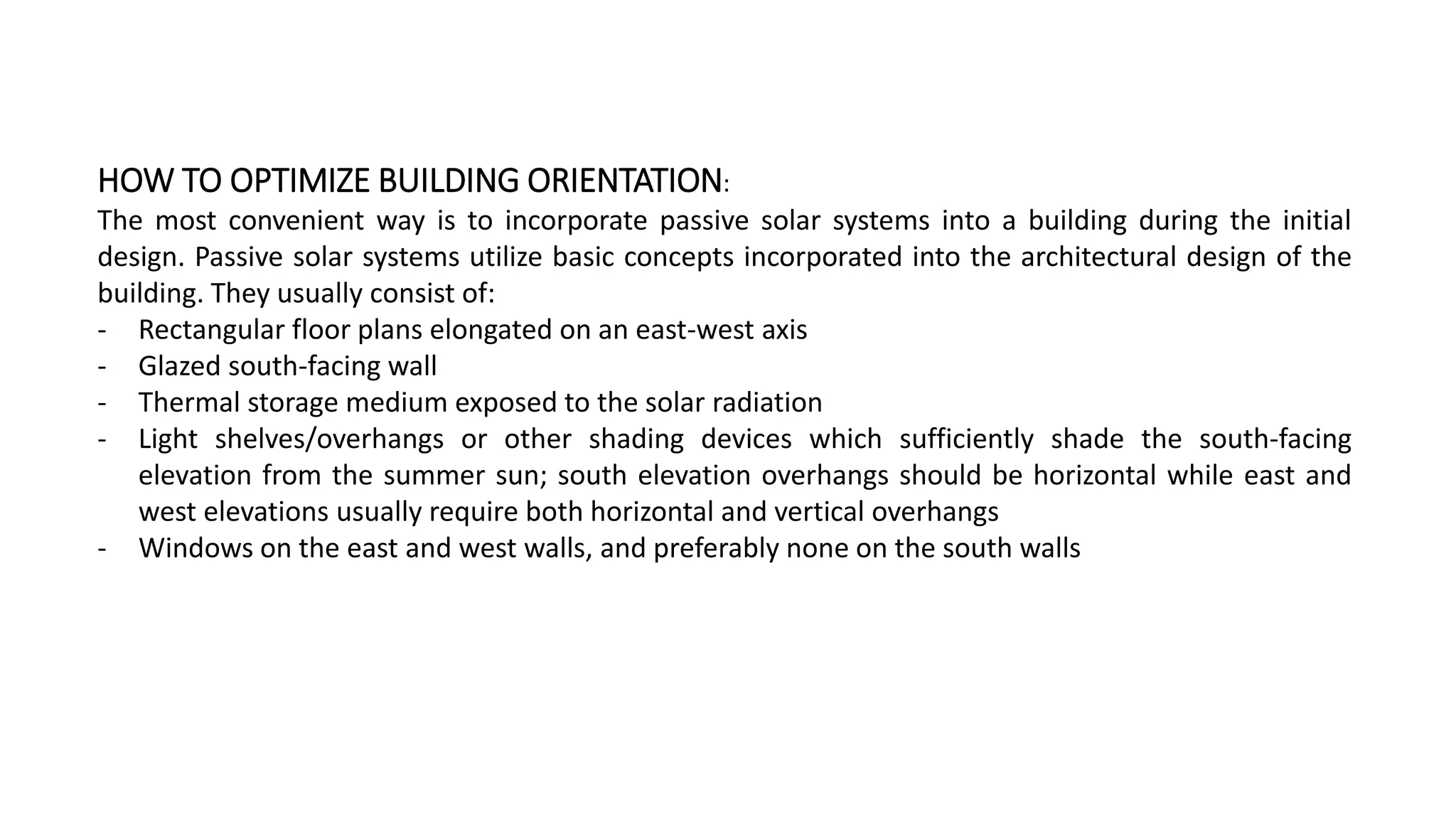HOW TO OPTIMIZE BUILDING ORIENTATION:
The most convenient way is to incorporate passive solar systems into a building during the initial
design. Passive solar systems utilize basic concepts incorporated into the architectural design of the
building. They usually consist of:
‐ Rectangular floor plans elongated on an east-west axis
‐ Glazed south-facing wall
‐ Thermal storage medium exposed to the solar radiation
‐ Light shelves/overhangs or other shading devices which sufficiently shade the south-facing
elevation from the summer sun; south elevation overhangs should be horizontal while east and
west elevations usually require both horizontal and vertical overhangs
‐ Windows on the east and west walls, and preferably none on the south walls
 