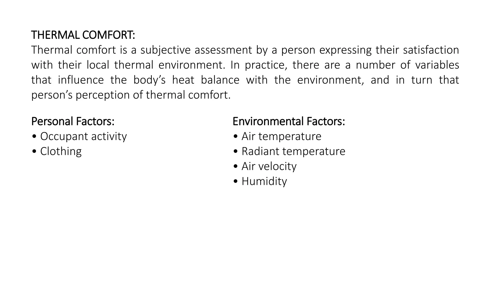 THERMAL COMFORT:
Thermal comfort is a subjective assessment by a person expressing their satisfaction
with their local thermal environment. In practice, there are a number of variables
that influence the body’s heat balance with the environment, and in turn that
person’s perception of thermal comfort.
Personal Factors:
• Occupant activity
• Clothing
Environmental Factors:
• Air temperature
• Radiant temperature
• Air velocity
• Humidity
 