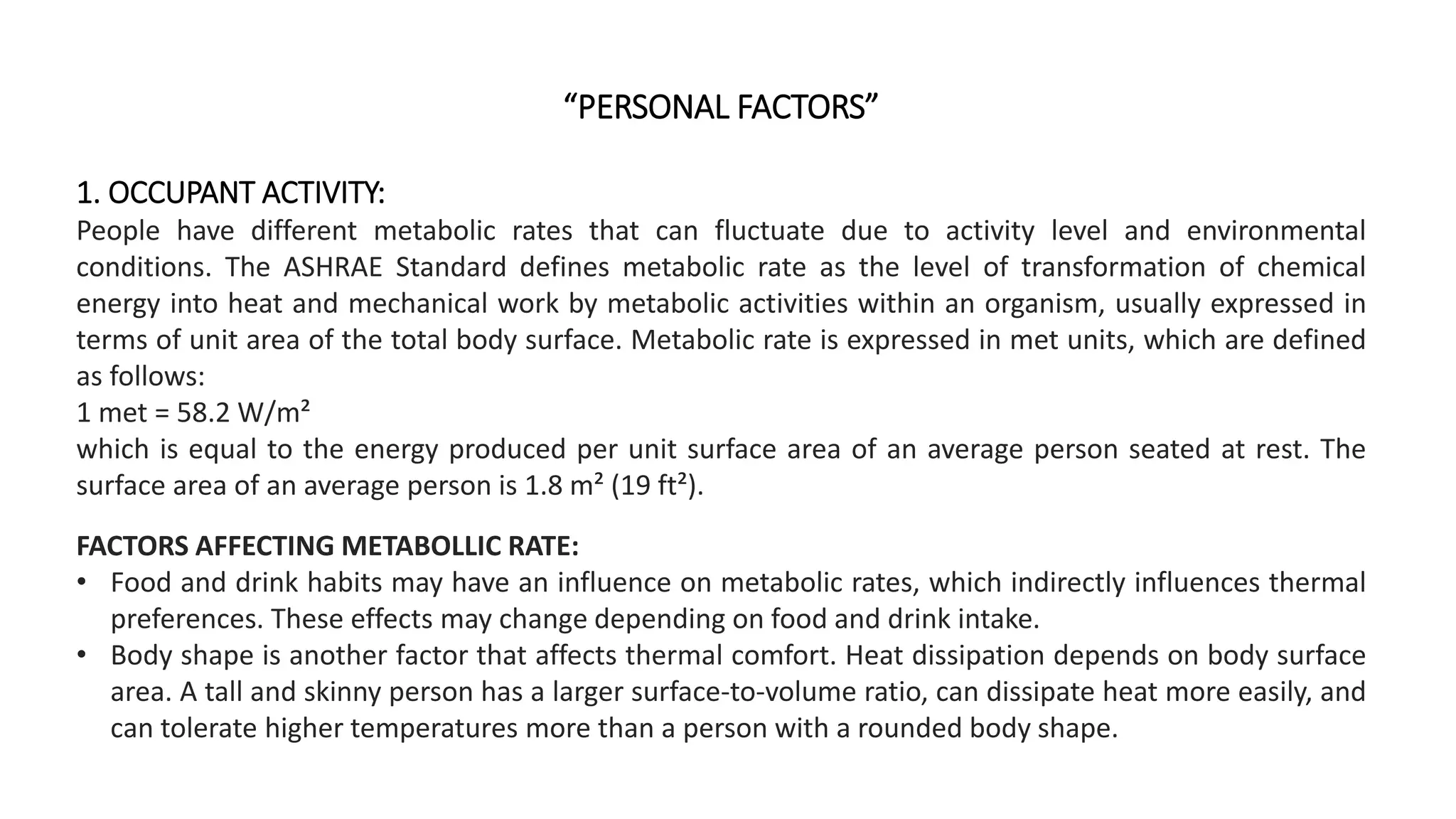 “PERSONAL FACTORS”
1. OCCUPANT ACTIVITY:
People have different metabolic rates that can fluctuate due to activity level and environmental
conditions. The ASHRAE Standard defines metabolic rate as the level of transformation of chemical
energy into heat and mechanical work by metabolic activities within an organism, usually expressed in
terms of unit area of the total body surface. Metabolic rate is expressed in met units, which are defined
as follows:
1 met = 58.2 W/m²
which is equal to the energy produced per unit surface area of an average person seated at rest. The
surface area of an average person is 1.8 m² (19 ft²).
FACTORS AFFECTING METABOLLIC RATE:
• Food and drink habits may have an influence on metabolic rates, which indirectly influences thermal
preferences. These effects may change depending on food and drink intake.
• Body shape is another factor that affects thermal comfort. Heat dissipation depends on body surface
area. A tall and skinny person has a larger surface-to-volume ratio, can dissipate heat more easily, and
can tolerate higher temperatures more than a person with a rounded body shape.
 