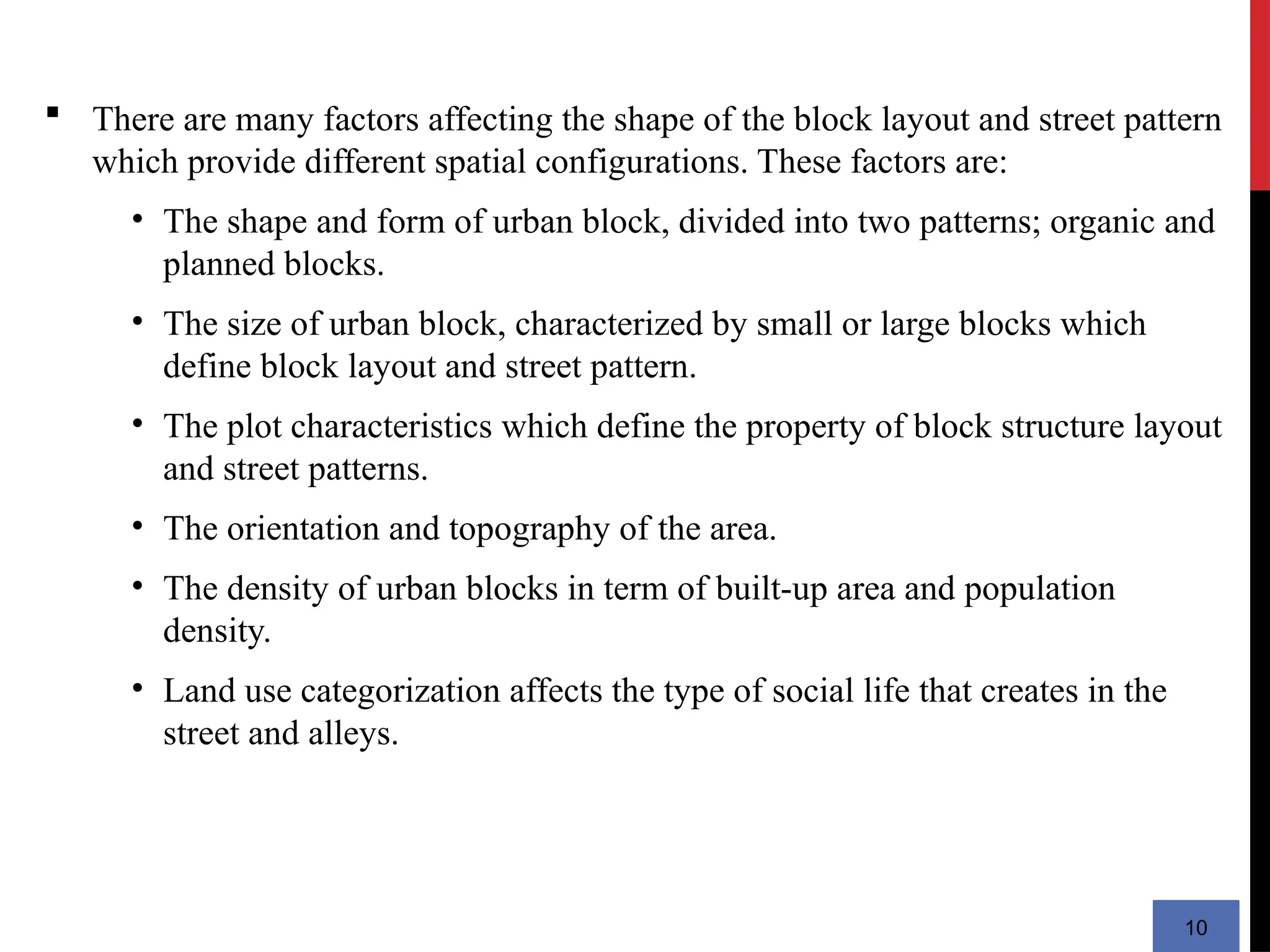 10
 There are many factors affecting the shape of the block layout and street pattern
which provide different spatial configurations. These factors are:
• The shape and form of urban block, divided into two patterns; organic and
planned blocks.
• The size of urban block, characterized by small or large blocks which
define block layout and street pattern.
• The plot characteristics which define the property of block structure layout
and street patterns.
• The orientation and topography of the area.
• The density of urban blocks in term of built-up area and population
density.
• Land use categorization affects the type of social life that creates in the
street and alleys.
 