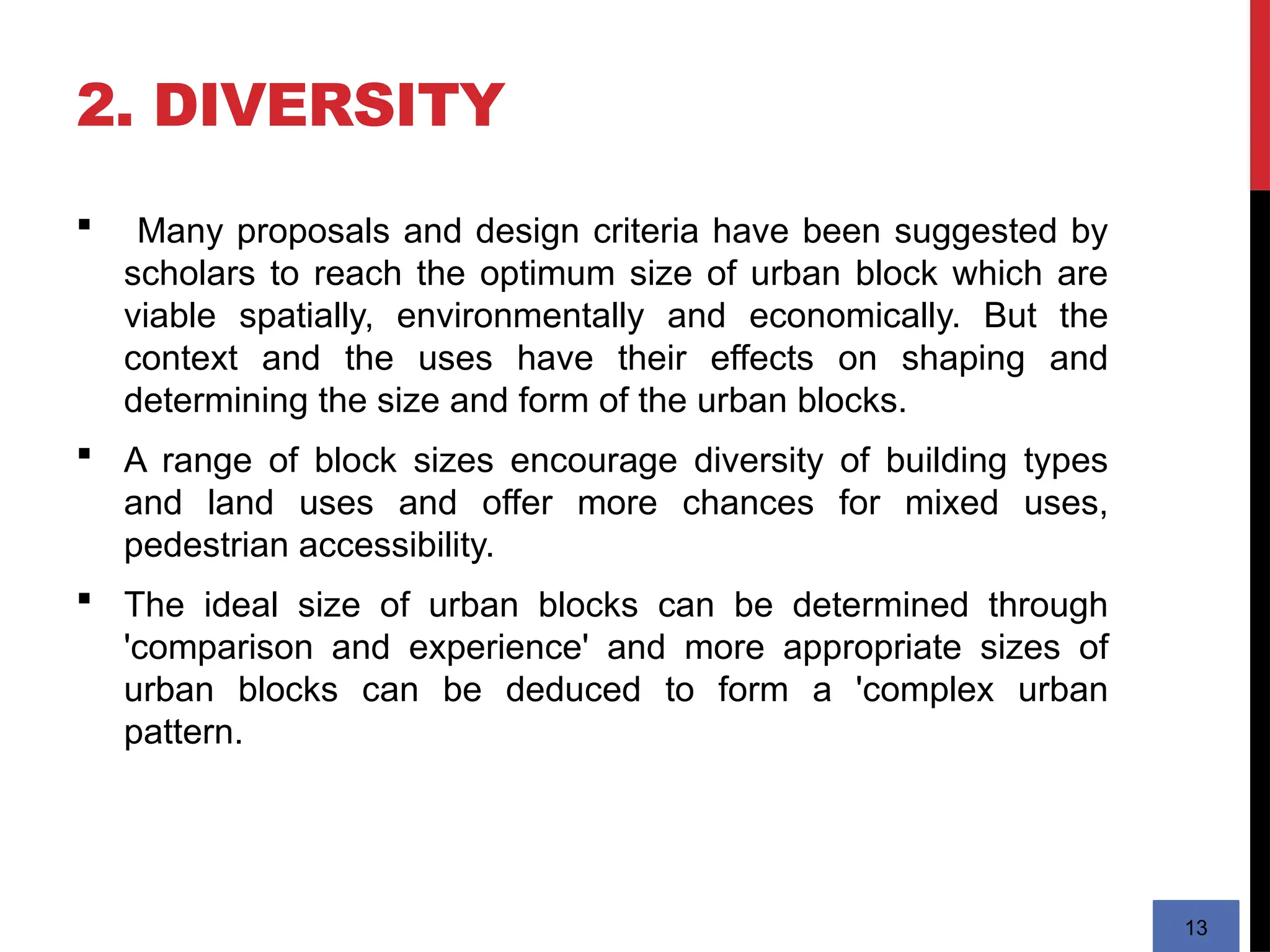2. DIVERSITY
13
 Many proposals and design criteria have been suggested by
scholars to reach the optimum size of urban block which are
viable spatially, environmentally and economically. But the
context and the uses have their effects on shaping and
determining the size and form of the urban blocks.
 A range of block sizes encourage diversity of building types
and land uses and offer more chances for mixed uses,
pedestrian accessibility.
 The ideal size of urban blocks can be determined through
'comparison and experience' and more appropriate sizes of
urban blocks can be deduced to form a 'complex urban
pattern.
 