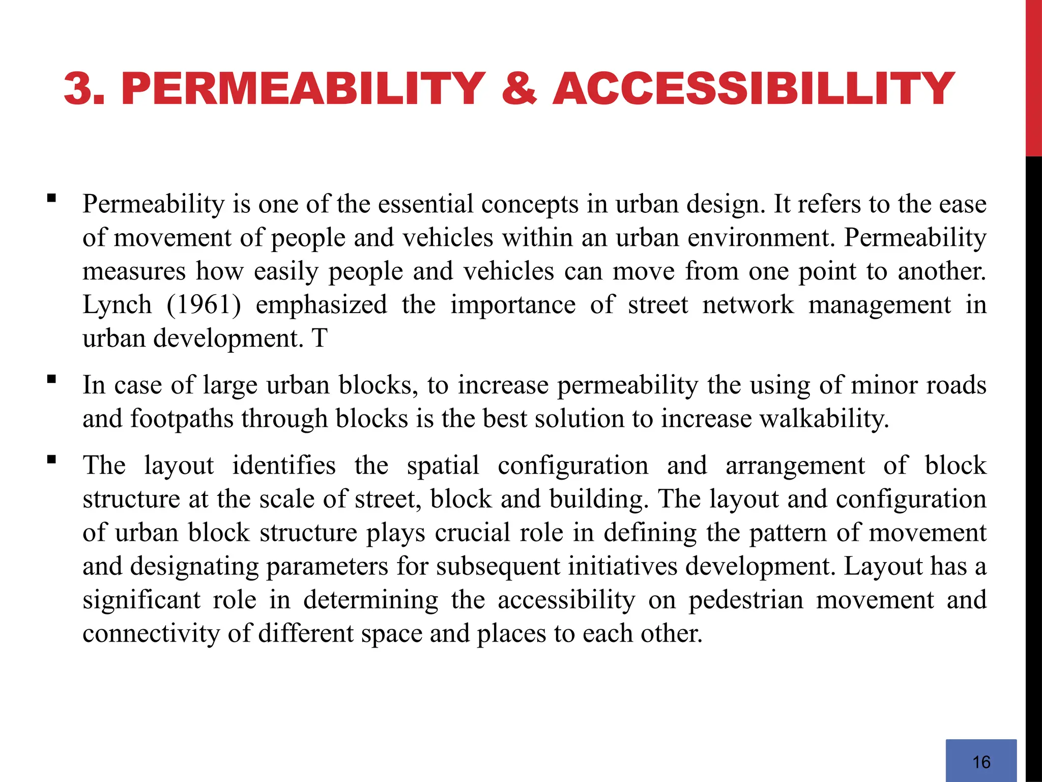 3. PERMEABILITY & ACCESSIBILLITY
16
 Permeability is one of the essential concepts in urban design. It refers to the ease
of movement of people and vehicles within an urban environment. Permeability
measures how easily people and vehicles can move from one point to another.
Lynch (1961) emphasized the importance of street network management in
urban development. T
 In case of large urban blocks, to increase permeability the using of minor roads
and footpaths through blocks is the best solution to increase walkability.
 The layout identifies the spatial configuration and arrangement of block
structure at the scale of street, block and building. The layout and configuration
of urban block structure plays crucial role in defining the pattern of movement
and designating parameters for subsequent initiatives development. Layout has a
significant role in determining the accessibility on pedestrian movement and
connectivity of different space and places to each other.
 