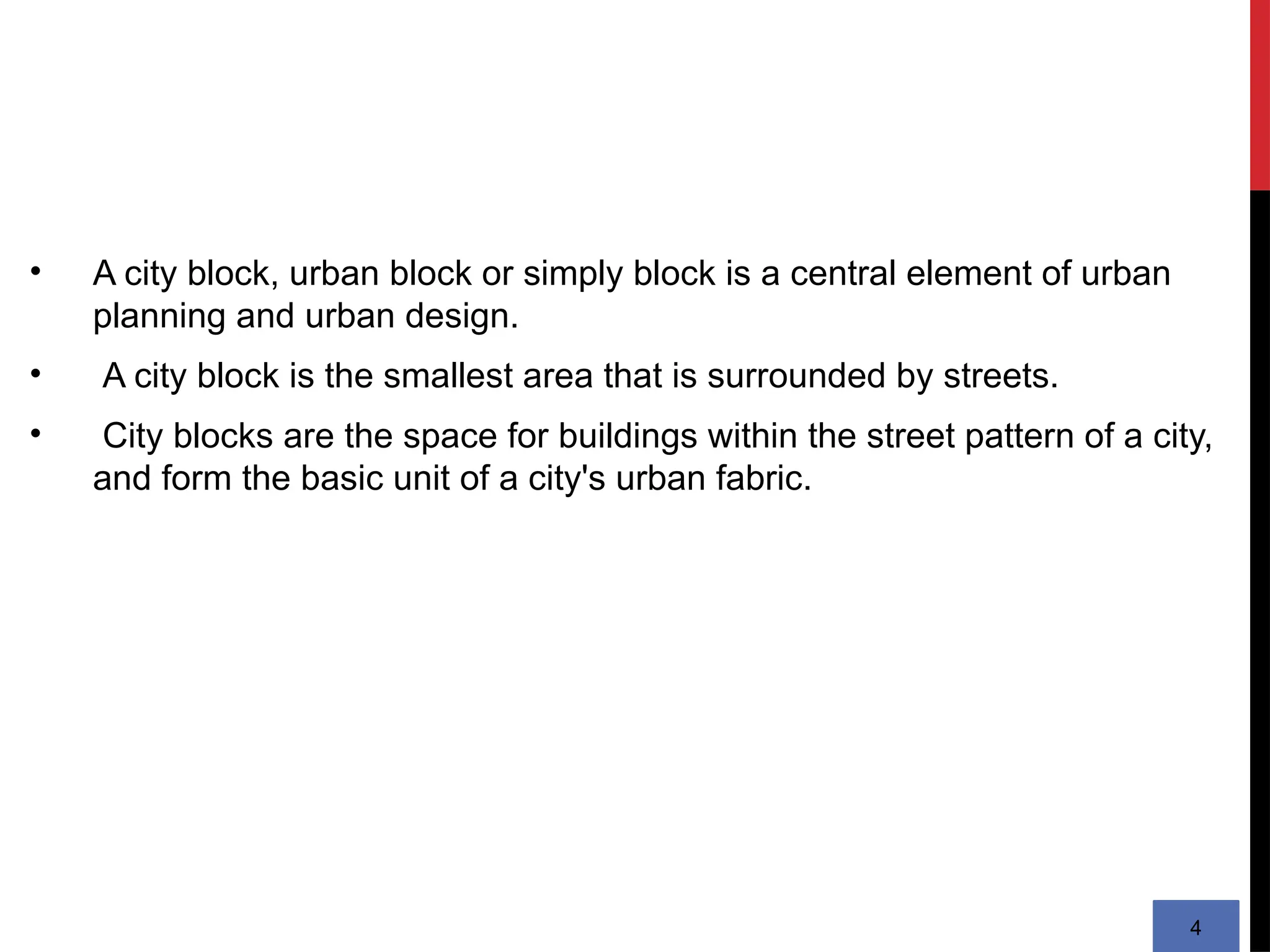 • A city block, urban block or simply block is a central element of urban
planning and urban design.
• A city block is the smallest area that is surrounded by streets.
• City blocks are the space for buildings within the street pattern of a city,
and form the basic unit of a city's urban fabric.
4
 