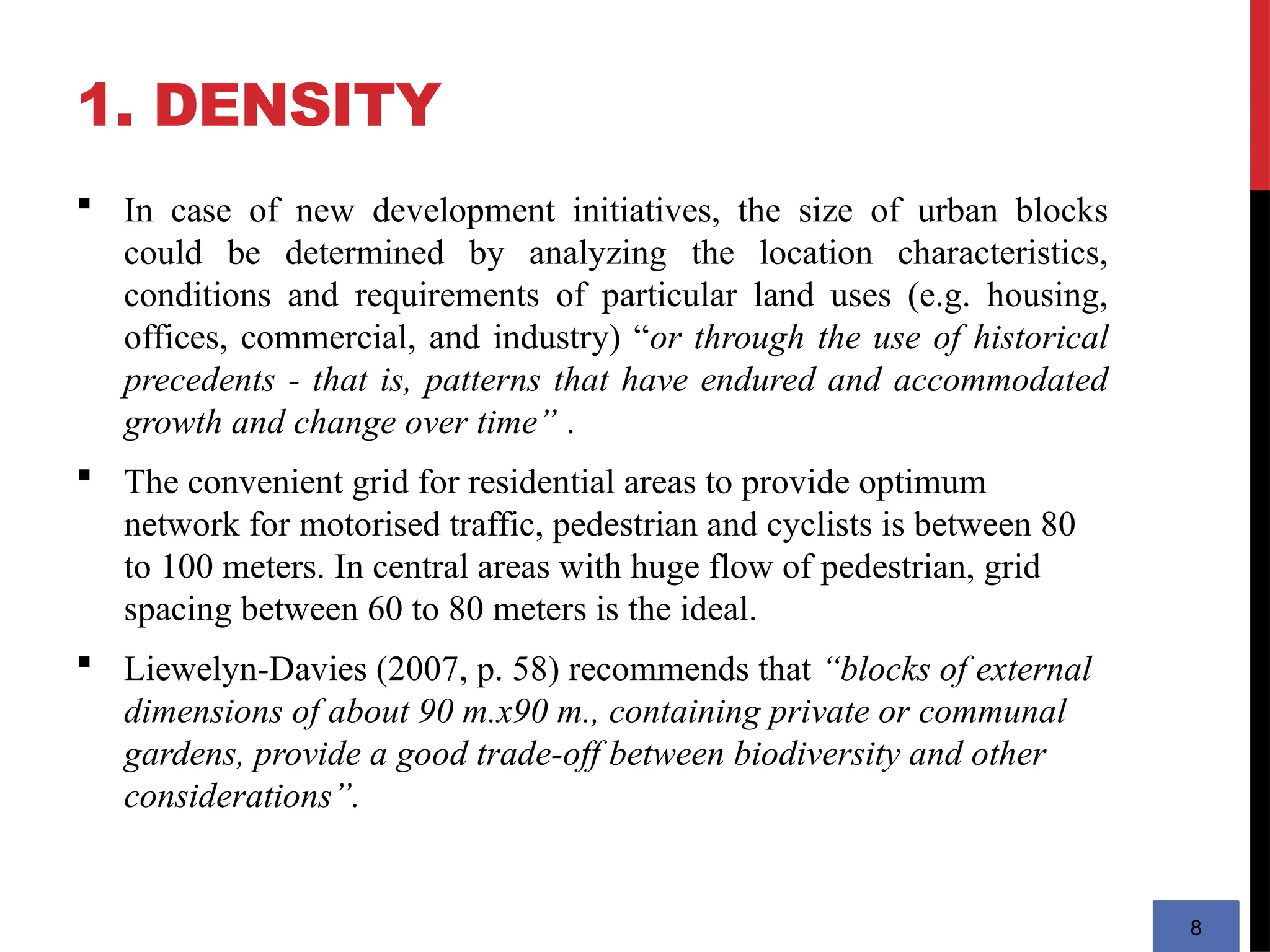 1. DENSITY
8
 In case of new development initiatives, the size of urban blocks
could be determined by analyzing the location characteristics,
conditions and requirements of particular land uses (e.g. housing,
offices, commercial, and industry) “or through the use of historical
precedents - that is, patterns that have endured and accommodated
growth and change over time” .
 The convenient grid for residential areas to provide optimum
network for motorised traffic, pedestrian and cyclists is between 80
to 100 meters. In central areas with huge flow of pedestrian, grid
spacing between 60 to 80 meters is the ideal.
 Liewelyn-Davies (2007, p. 58) recommends that “blocks of external
dimensions of about 90 m.x90 m., containing private or communal
gardens, provide a good trade-off between biodiversity and other
considerations”.
 