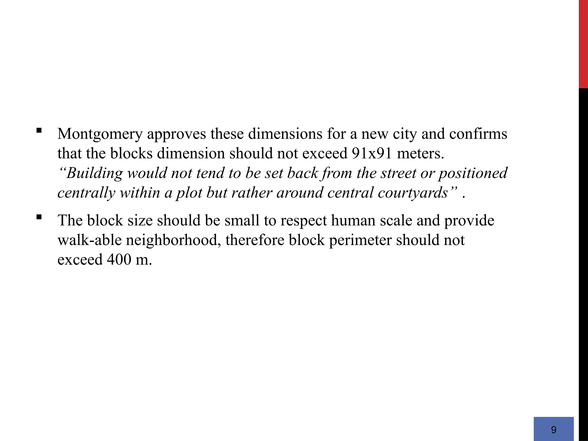 9
 Montgomery approves these dimensions for a new city and confirms
that the blocks dimension should not exceed 91x91 meters.
“Building would not tend to be set back from the street or positioned
centrally within a plot but rather around central courtyards” .
 The block size should be small to respect human scale and provide
walk-able neighborhood, therefore block perimeter should not
exceed 400 m.
 