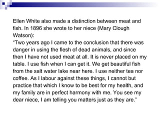 Ellen White also made a distinction between meat and fish. In 1896 she wrote to her niece (Mary Clough Watson): “ Two years ago I came to the conclusion that there was danger in using the flesh of dead animals, and since then I have not used meat at all. It is never placed on my table. I use fish when I can get it. We get beautiful fish from the salt water lake near here. I use neither tea nor coffee. As I labour against these things, I cannot but practice that which I know to be best for my health, and my family are in perfect harmony with me. You see my dear niece, I am telling you matters just as they are.” 