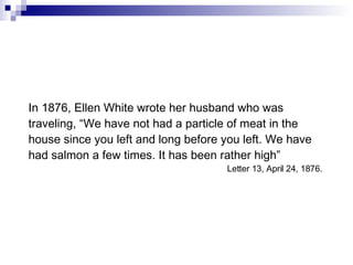 In 1876, Ellen White wrote her husband who was traveling, “We have not had a particle of meat in the house since you left and long before you left. We have had salmon a few times. It has been rather high” Letter 13, April 24, 1876.  