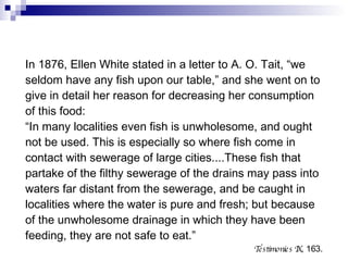 In 1876, Ellen White stated in a letter to A. O. Tait, “we seldom have any fish upon our table,” and she went on to give in detail her reason for decreasing her consumption of this food: “ In many localities even fish is unwholesome, and ought not be used. This is especially so where fish come in contact with sewerage of large cities....These fish that partake of the filthy sewerage of the drains may pass into waters far distant from the sewerage, and be caught in localities where the water is pure and fresh; but because of the unwholesome drainage in which they have been feeding, they are not safe to eat.” Testimonies IX , 163. 