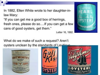 In 1882, Ellen White wrote to her daughter-in-law Mary: “ If you can get me a good box of herrings, fresh ones, please do so….If you can get a few cans of good oysters, get them.” Letter 16, 1882. What do we make of such a request? Aren’t oysters unclean by the standards of Leviticus 11? 