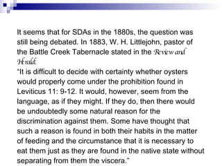 It seems that for SDAs in the 1880s, the question was still being debated. In 1883, W. H. Littlejohn, pastor of the Battle Creek Tabernacle stated in the  Review and Herald : “ It is difficult to decide with certainty whether oysters would properly come under the prohibition found in Leviticus 11: 9-12. It would, however, seem from the language, as if they might. If they do, then there would be undoubtedly some natural reason for the discrimination against them. Some have thought that such a reason is found in both their habits in the matter of feeding and the circumstance that it is necessary to eat them just as they are found in the native state without separating from them the viscera.” Review and Herald , August 14, 522. 