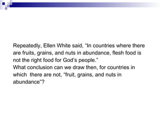 Repeatedly, Ellen White said, “In countries where there are fruits, grains, and nuts in abundance, flesh food is not the right food for God’s people.” What conclusion can we draw then, for countries in which  there are not, “fruit, grains, and nuts in abundance”? 