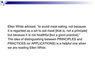 Ellen White advised, “to avoid meat eating, not because it is regarded as a sin to eat meat [that is, not a principle] but because it is not healthful [but a good practice].” The idea of distinguishing between PRINCIPLES and PRACTICES (or APPLICATIONS) is a helpful one when we are reading Ellen White. 