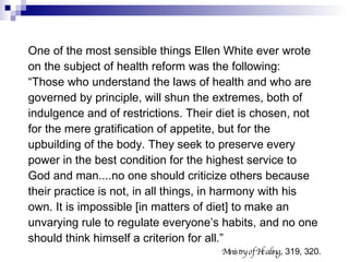 One of the most sensible things Ellen White ever wrote on the subject of health reform was the following:  “ Those who understand the laws of health and who are governed by principle, will shun the extremes, both of indulgence and of restrictions. Their diet is chosen, not for the mere gratification of appetite, but for the upbuilding of the body. They seek to preserve every power in the best condition for the highest service to God and man....no one should criticize others because their practice is not, in all things, in harmony with his own. It is impossible [in matters of diet] to make an unvarying rule to regulate everyone’s habits, and no one should think himself a criterion for all.” Ministry of Healing , 319, 320. 