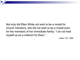 Not only did Ellen White not wish to be a model for church members, she did not wish to be a model even for the members of her immediate family: “I do not hold myself up as a criterion for them.” Letter 127, 1904  
