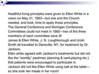 Healthful living principles were given to Ellen White in a vision on May 21, 1863—but she and the Church needed, and took, time to apply those principles. The General Conference and Michigan Conference Committees could not meet in 1865—two of the three members of each committee were ill! James & Ellen White, J. N. Loughborough and Uriah Smith all travelled to Dansville, NY, for treatment by Dr. Jackson. Ellen white agreed with Jackson’s treatments but did not like the “worldly” pastimes (dancing & card-playing etc.) that patients were encouraged to participate in. Jackson did not like Ellen White using salt at the table—so she took her meals in her room! 