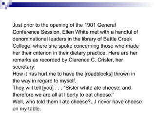 Just prior to the opening of the 1901 General Conference Session, Ellen White met with a handful of denominational leaders in the library of Battle Creek College, where she spoke concerning those who made her their criterion in their dietary practice. Here are her remarks as recorded by Clarence C. Crisler, her secretary:  How it has hurt me to have the [roadblocks] thrown in the way in regard to myself.  They will tell [you] . . . “Sister white ate cheese, and therefore we are all at liberty to eat cheese.”  Well, who told them I ate cheese?...I never have cheese on my table. 
