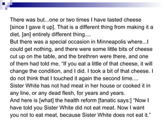 There was but...one or two times I have tasted cheese [since I gave it up]. That is a different thing from making it a diet, [an] entirely different thing.... But there was a special occasion in Minneapolis where...I could get nothing, and there were some little bits of cheese cut up on the table, and the brethren were there, and one of them had told me, “If you eat a little of that cheese, it will change the condition, and I did. I took a bit of that cheese. I do not think that I touched it again the second time.... Sister White has not had meat in her house or cooked it in any line, or any dead flesh, for years and years. And here is [what] the health reform [fanatic says:] “Now I have told you Sister White did not eat meat. Now I want you not to eat meat, because Sister White does not eat it.” 