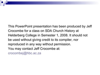 This PowerPoint presentation has been produced by Jeff Crocombe for a class on SDA Church History at Helderberg College in Semester 1, 2008. It should not be used without giving credit to its compiler, nor reproduced in any way without permission. You may contact Jeff Crocombe at:  [email_address]   