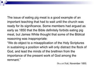The issue of eating pig meat is a good example of an important teaching that had to wait until the church was ready for its significance. Some members had argued as early as 1850 that the Bible definitely forbids eating pig meat, but James White thought that some of the Biblical reasoning was inappropriate: “ We do object to a misapplication of the Holy Scriptures in sustaining a position which will only distract the flock of God, and lead the minds of the brethren from the importance of the present work of God among the remnant.” Present Truth , November 1850. 