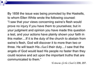 By 1858 the issue was being promoted by the Haskells, to whom Ellen White wrote the following counsel: “ I saw that your views concerning swine’s flesh would prove no injury if you have them to yourselves; but in your judgment and opinion you have made this question a test, and your actions have plainly shown your faith in this matter....If it is the duty of the church to abstain from swine’s flesh, God will discover it to more than two or three. He will teach His  church  their duty....I saw that the angels of God would lead His people no faster than they could receive and act upon the important truths that are communicated to them.” Testimonies for the Church I , 206, 207. 