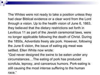 The Whites were not ready to take a position unless they had clear Biblical evidence or a clear word from the Lord through a vision. Up to the health vision of June 6, 1863, they believed that the dietary restrictions set forth in Leviticus 11 as part of the Jewish ceremonial laws, were no longer applicable following the death of Christ. During the 1850s, Adventists freely ate pork. However, following the June 6 vision, the issue of eating pig meat was settled. Ellen White now wrote: “ God never designed the swine to be eaten under any circumstances....The eating of pork has produced scrofula, leprosy, and cancerous humors. Pork-eating is still causing the most intense suffering to the human race.” Spiritual Gifts IV , 124, 146. 