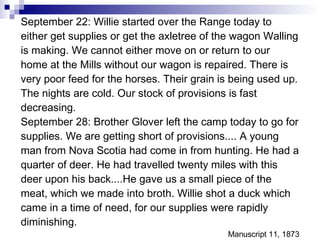 September 22: Willie started over the Range today to either get supplies or get the axletree of the wagon Walling is making. We cannot either move on or return to our home at the Mills without our wagon is repaired. There is very poor feed for the horses. Their grain is being used up. The nights are cold. Our stock of provisions is fast decreasing. September 28: Brother Glover left the camp today to go for supplies. We are getting short of provisions.... A young man from Nova Scotia had come in from hunting. He had a quarter of deer. He had travelled twenty miles with this deer upon his back....He gave us a small piece of the meat, which we made into broth. Willie shot a duck which came in a time of need, for our supplies were rapidly diminishing. Manuscript 11, 1873 