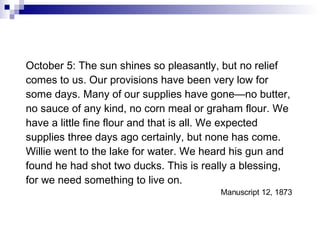 October 5: The sun shines so pleasantly, but no relief comes to us. Our provisions have been very low for some days. Many of our supplies have gone—no butter, no sauce of any kind, no corn meal or graham flour. We have a little fine flour and that is all. We expected supplies three days ago certainly, but none has come. Willie went to the lake for water. We heard his gun and found he had shot two ducks. This is really a blessing, for we need something to live on. Manuscript 12, 1873  