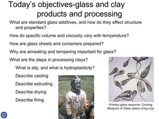 Today’s objectives-glass and clay  products and processing What are standard glass additives, and how do they effect structure and properties? How do specific volume and viscosity vary with temperature? How are glass sheets and containers prepared? Why are annealing and tempering important for glass? What are the steps in processing clays? What is slip, and what is hydroplasticity? Describe casting Describe extruding Describe drying Describe firing Primary glass resource: Corning Museum of Glass (www.cmog.org) 