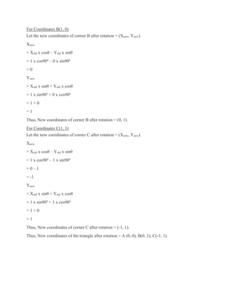 For Coordinates B(1, 0)
Let the new coordinates of corner B after rotation = (Xnew, Ynew).
Xnew
= Xold x cosθ – Yold x sinθ
= 1 x cos90º – 0 x sin90º
= 0
Ynew
= Xold x sinθ + Yold x cosθ
= 1 x sin90º + 0 x cos90º
= 1 + 0
= 1
Thus, New coordinates of corner B after rotation = (0, 1).
For Coordinates C(1, 1)
Let the new coordinates of corner C after rotation = (Xnew, Ynew).
Xnew
= Xold x cosθ – Yold x sinθ
= 1 x cos90º – 1 x sin90º
= 0 – 1
= -1
Ynew
= Xold x sinθ + Yold x cosθ
= 1 x sin90º + 1 x cos90º
= 1 + 0
= 1
Thus, New coordinates of corner C after rotation = (-1, 1).
Thus, New coordinates of the triangle after rotation = A (0, 0), B(0, 1), C(-1, 1).
 