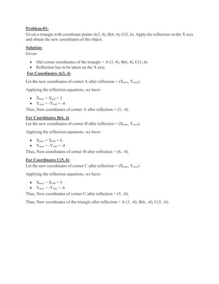 Problem-01:
Given a triangle with coordinate points A(3, 4), B(6, 4), C(5, 6). Apply the reflection on the X axis
and obtain the new coordinates of the object.
Solution-
Given-
 Old corner coordinates of the triangle = A (3, 4), B(6, 4), C(5, 6)
 Reflection has to be taken on the X axis
For Coordinates A(3, 4)
Let the new coordinates of corner A after reflection = (Xnew, Ynew).
Applying the reflection equations, we have-
 Xnew = Xold = 3
 Ynew = -Yold = -4
Thus, New coordinates of corner A after reflection = (3, -4).
For Coordinates B(6, 4)
Let the new coordinates of corner B after reflection = (Xnew, Ynew).
Applying the reflection equations, we have-
 Xnew = Xold = 6
 Ynew = -Yold = -4
Thus, New coordinates of corner B after reflection = (6, -4).
For Coordinates C(5, 6)
Let the new coordinates of corner C after reflection = (Xnew, Ynew).
Applying the reflection equations, we have-
 Xnew = Xold = 5
 Ynew = -Yold = -6
Thus, New coordinates of corner C after reflection = (5, -6).
Thus, New coordinates of the triangle after reflection = A (3, -4), B(6, -4), C(5, -6).
 