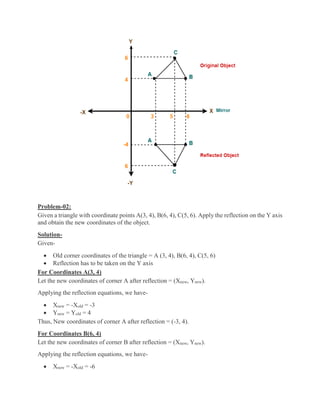 Problem-02:
Given a triangle with coordinate points A(3, 4), B(6, 4), C(5, 6). Apply the reflection on the Y axis
and obtain the new coordinates of the object.
Solution-
Given-
 Old corner coordinates of the triangle = A (3, 4), B(6, 4), C(5, 6)
 Reflection has to be taken on the Y axis
For Coordinates A(3, 4)
Let the new coordinates of corner A after reflection = (Xnew, Ynew).
Applying the reflection equations, we have-
 Xnew = -Xold = -3
 Ynew = Yold = 4
Thus, New coordinates of corner A after reflection = (-3, 4).
For Coordinates B(6, 4)
Let the new coordinates of corner B after reflection = (Xnew, Ynew).
Applying the reflection equations, we have-
 Xnew = -Xold = -6
 