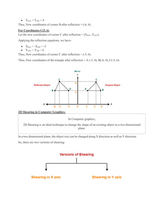  Ynew = Yold = 4
Thus, New coordinates of corner B after reflection = (-6, 4).
For Coordinates C(5, 6)
Let the new coordinates of corner C after reflection = (Xnew, Ynew).
Applying the reflection equations, we have-
 Xnew = -Xold = -5
 Ynew = Yold = 6
Thus, New coordinates of corner C after reflection = (-5, 6).
Thus, New coordinates of the triangle after reflection = A (-3, 4), B(-6, 4), C(-5, 6).
2D Shearing in Computer Graphics-
In Computer graphics,
2D Shearing is an ideal technique to change the shape of an existing object in a two dimensional
plane.
In a two dimensional plane, the object size can be changed along X direction as well as Y direction.
So, there are two versions of shearing-
 