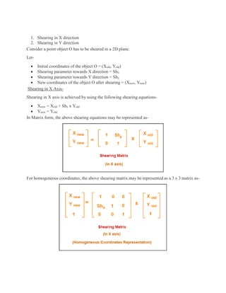 1. Shearing in X direction
2. Shearing in Y direction
Consider a point object O has to be sheared in a 2D plane.
Let-
 Initial coordinates of the object O = (Xold, Yold)
 Shearing parameter towards X direction = Shx
 Shearing parameter towards Y direction = Shy
 New coordinates of the object O after shearing = (Xnew, Ynew)
Shearing in X Axis-
Shearing in X axis is achieved by using the following shearing equations-
 Xnew = Xold + Shx x Yold
 Ynew = Yold
In Matrix form, the above shearing equations may be represented as-
For homogeneous coordinates, the above shearing matrix may be represented as a 3 x 3 matrix as-
 