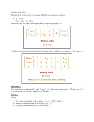 Shearing in Y Axis-
Shearing in Y axis is achieved by using the following shearing equations-
 Xnew = Xold
 Ynew = Yold + Shy x Xold
In Matrix form, the above shearing equations may be represented as-
For homogeneous coordinates, the above shearing matrix may be represented as a 3 x 3 matrix as-
Problem-01:
Given a triangle with points (1, 1), (0, 0) and (1, 0). Apply shear parameter 2 on X axis and 2 on
Y axis and find out the new coordinates of the object.
Solution-
Given-
 Old corner coordinates of the triangle = A (1, 1), B(0, 0), C(1, 0)
 Shearing parameter towards X direction (Shx) = 2
 Shearing parameter towards Y direction (Shy) = 2
 