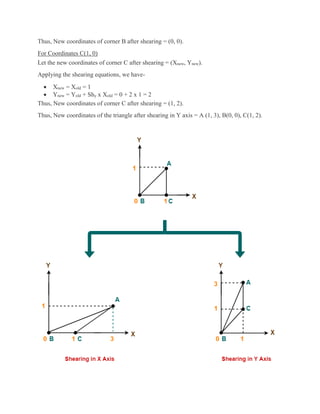 Thus, New coordinates of corner B after shearing = (0, 0).
For Coordinates C(1, 0)
Let the new coordinates of corner C after shearing = (Xnew, Ynew).
Applying the shearing equations, we have-
 Xnew = Xold = 1
 Ynew = Yold + Shy x Xold = 0 + 2 x 1 = 2
Thus, New coordinates of corner C after shearing = (1, 2).
Thus, New coordinates of the triangle after shearing in Y axis = A (1, 3), B(0, 0), C(1, 2).
 