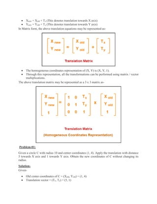  Xnew = Xold + Tx (This denotes translation towards X axis)
 Ynew = Yold + Ty (This denotes translation towards Y axis)
In Matrix form, the above translation equations may be represented as-
 The homogeneous coordinates representation of (X, Y) is (X, Y, 1).
 Through this representation, all the transformations can be performed using matrix / vector
multiplications.
The above translation matrix may be represented as a 3 x 3 matrix as-
Problem-01:
Given a circle C with radius 10 and center coordinates (1, 4). Apply the translation with distance
5 towards X axis and 1 towards Y axis. Obtain the new coordinates of C without changing its
radius.
Solution-
Given-
 Old center coordinates of C = (Xold, Yold) = (1, 4)
 Translation vector = (Tx, Ty) = (5, 1)
 