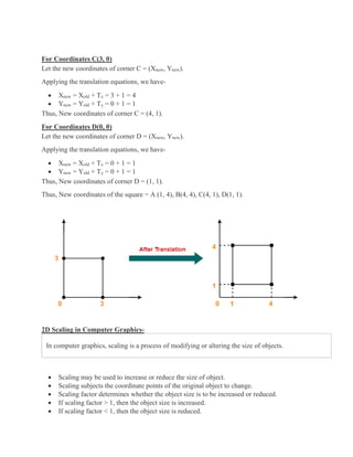 For Coordinates C(3, 0)
Let the new coordinates of corner C = (Xnew, Ynew).
Applying the translation equations, we have-
 Xnew = Xold + Tx = 3 + 1 = 4
 Ynew = Yold + Ty = 0 + 1 = 1
Thus, New coordinates of corner C = (4, 1).
For Coordinates D(0, 0)
Let the new coordinates of corner D = (Xnew, Ynew).
Applying the translation equations, we have-
 Xnew = Xold + Tx = 0 + 1 = 1
 Ynew = Yold + Ty = 0 + 1 = 1
Thus, New coordinates of corner D = (1, 1).
Thus, New coordinates of the square = A (1, 4), B(4, 4), C(4, 1), D(1, 1).
2D Scaling in Computer Graphics-
In computer graphics, scaling is a process of modifying or altering the size of objects.
 Scaling may be used to increase or reduce the size of object.
 Scaling subjects the coordinate points of the original object to change.
 Scaling factor determines whether the object size is to be increased or reduced.
 If scaling factor > 1, then the object size is increased.
 If scaling factor < 1, then the object size is reduced.
 