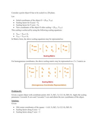 Consider a point object O has to be scaled in a 2D plane.
Let-
 Initial coordinates of the object O = (Xold, Yold)
 Scaling factor for X-axis = Sx
 Scaling factor for Y-axis = Sy
 New coordinates of the object O after scaling = (Xnew, Ynew)
This scaling is achieved by using the following scaling equations-
 Xnew = Xold x Sx
 Ynew = Yold x Sy
In Matrix form, the above scaling equations may be represented as-
For homogeneous coordinates, the above scaling matrix may be represented as a 3 x 3 matrix as-
Problem-01:
Given a square object with coordinate points A(0, 3), B(3, 3), C(3, 0), D(0, 0). Apply the scaling
parameter 2 towards X axis and 3 towards Y axis and obtain the new coordinates of the object.
Solution-
Given-
 Old corner coordinates of the square = A (0, 3), B(3, 3), C(3, 0), D(0, 0)
 Scaling factor along X axis = 2
 Scaling factor along Y axis = 3
 