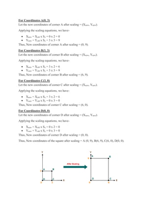 For Coordinates A(0, 3)
Let the new coordinates of corner A after scaling = (Xnew, Ynew).
Applying the scaling equations, we have-
 Xnew = Xold x Sx = 0 x 2 = 0
 Ynew = Yold x Sy = 3 x 3 = 9
Thus, New coordinates of corner A after scaling = (0, 9).
For Coordinates B(3, 3)
Let the new coordinates of corner B after scaling = (Xnew, Ynew).
Applying the scaling equations, we have-
 Xnew = Xold x Sx = 3 x 2 = 6
 Ynew = Yold x Sy = 3 x 3 = 9
Thus, New coordinates of corner B after scaling = (6, 9).
For Coordinates C(3, 0)
Let the new coordinates of corner C after scaling = (Xnew, Ynew).
Applying the scaling equations, we have-
 Xnew = Xold x Sx = 3 x 2 = 6
 Ynew = Yold x Sy = 0 x 3 = 0
Thus, New coordinates of corner C after scaling = (6, 0).
For Coordinates D(0, 0)
Let the new coordinates of corner D after scaling = (Xnew, Ynew).
Applying the scaling equations, we have-
 Xnew = Xold x Sx = 0 x 2 = 0
 Ynew = Yold x Sy = 0 x 3 = 0
Thus, New coordinates of corner D after scaling = (0, 0).
Thus, New coordinates of the square after scaling = A (0, 9), B(6, 9), C(6, 0), D(0, 0).
 