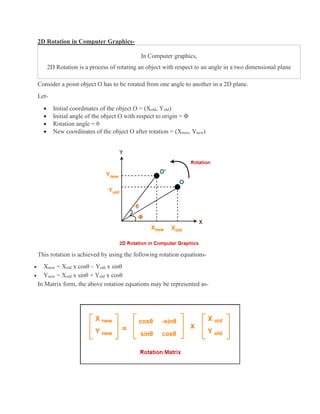 2D Rotation in Computer Graphics-
In Computer graphics,
2D Rotation is a process of rotating an object with respect to an angle in a two dimensional plane
Consider a point object O has to be rotated from one angle to another in a 2D plane.
Let-
 Initial coordinates of the object O = (Xold, Yold)
 Initial angle of the object O with respect to origin = Φ
 Rotation angle = θ
 New coordinates of the object O after rotation = (Xnew, Ynew)
This rotation is achieved by using the following rotation equations-
 Xnew = Xold x cosθ – Yold x sinθ
 Ynew = Xold x sinθ + Yold x cosθ
In Matrix form, the above rotation equations may be represented as-
 
