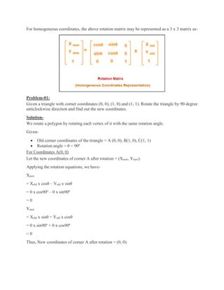 For homogeneous coordinates, the above rotation matrix may be represented as a 3 x 3 matrix as-
Problem-01:
Given a triangle with corner coordinates (0, 0), (1, 0) and (1, 1). Rotate the triangle by 90 degree
anticlockwise direction and find out the new coordinates.
Solution-
We rotate a polygon by rotating each vertex of it with the same rotation angle.
Given-
 Old corner coordinates of the triangle = A (0, 0), B(1, 0), C(1, 1)
 Rotation angle = θ = 90º
For Coordinates A(0, 0)
Let the new coordinates of corner A after rotation = (Xnew, Ynew).
Applying the rotation equations, we have-
Xnew
= Xold x cosθ – Yold x sinθ
= 0 x cos90º – 0 x sin90º
= 0
Ynew
= Xold x sinθ + Yold x cosθ
= 0 x sin90º + 0 x cos90º
= 0
Thus, New coordinates of corner A after rotation = (0, 0).
 